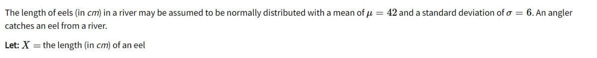 The length of eels (in cm) in a river may be assumed to be normally distributed with a mean of µ = 42 and a standard deviation of o = 6. An angler
catches an eel from a river.
Let: X =
the length (in cm) of an eel
