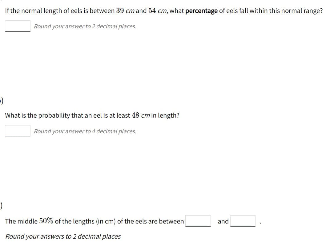 If the normal length of eels is between 39 cm and 54 cm, what percentage of eels fall within this normal range?
Round your answer to 2 decimal places.
What is the probability that an eel is at least 48 cm in length?
Round your answer to 4 decimal places.
The middle 50% of the lengths (in cm) of the eels are between
and
Round your answers to 2 decimal places
