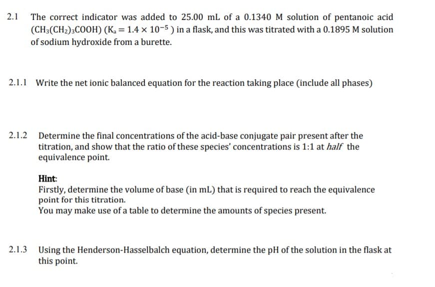 2.1
The correct indicator was added to 25.00 mL of a 0.1340 M solution of pentanoic acid
(CH3(CH2);COOH) (Ka = 1.4 x 10-5 ) in a flask, and this was titrated with a 0.1895 M solution
of sodium hydroxide from a burette.
2.1.1 Write the net ionic balanced equation for the reaction taking place (include all phases)
2.1.2 Determine the final concentrations of the acid-base conjugate pair present after the
titration, and show that the ratio of these species' concentrations is 1:1 at half the
equivalence point.
Hint:
Firstly, determine the volume of base (in mL) that is required to reach the equivalence
point for this titration.
You may make use of a table to determine the amounts of species present.
2.1.3 Using the Henderson-Hasselbalch equation, determine the pH of the solution in the flask at
this point.
