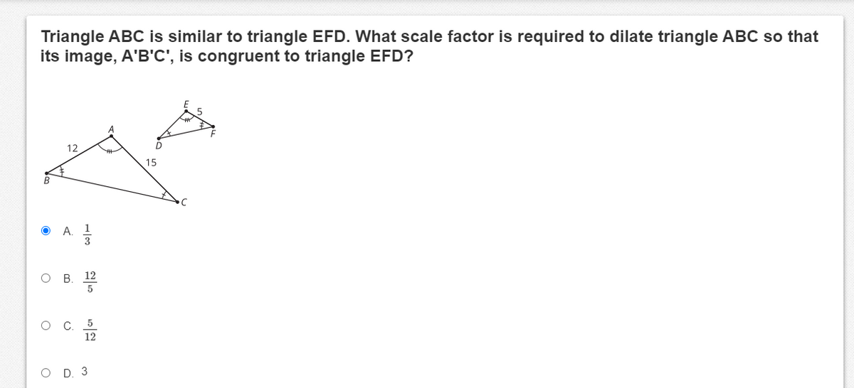 Triangle ABC is similar to triangle EFD. What scale factor is required to dilate triangle ABC so that
its image, A'B'C', is congruent to triangle EFD?
12
15
A.
O B
O D. 3
