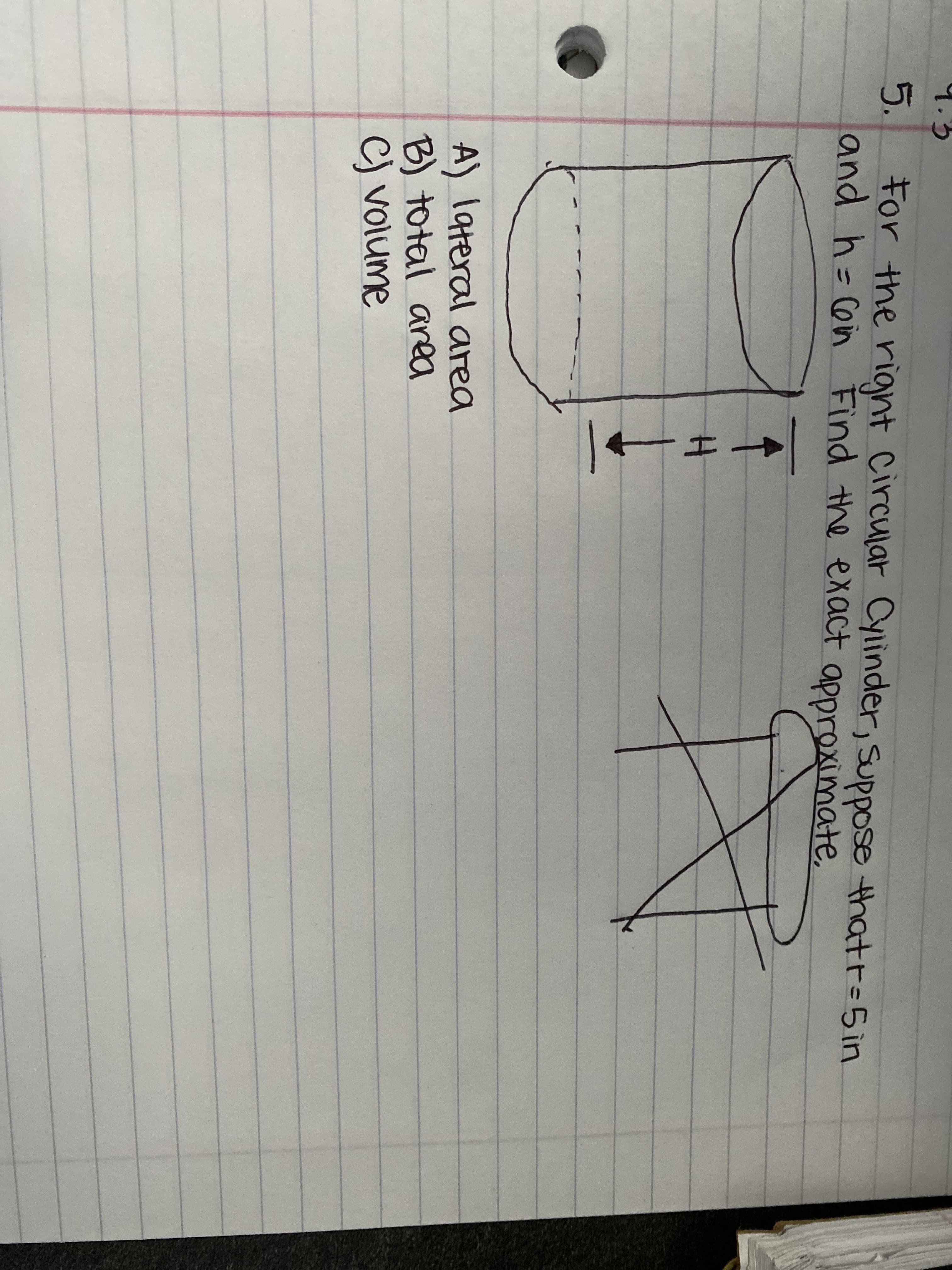 **Problem 5**

For the right circular cylinder, suppose that r = 5 in and h = 6 in. Find the exact and approximate:

A) lateral area
B) total area
C) volume

**Diagram Explanation:**

1. **Lateral Area (A):**
   - The sketch of a right circular cylinder is presented with the height (h) marked as 6 in and the radius (r) marked as 5 in. The lateral surface of the cylinder (curved surface area) needs to be calculated.
   
2. **Total Area (B):**
   - This involves finding the sum of the lateral area and the area of the two bases (top and bottom circles) of the cylinder.

3. **Volume (C):**
   - This involves calculating the volume of the cylinder using the given radius and height.

The diagram of the cylinder shows dimensions labeled with arrows indicating the height (H) and the top elevated oval representing the circular top of the cylinder. 

A conceptual illustration depicting the perimeter and height of the cylinder wrapped in a rectangular sheet can be seen at the bottom of the image, aiding in understanding the formula for the lateral area. 

This problem uses geometry principles specific to cylinders in mathematics to compute surface areas and volume using the given dimensions.