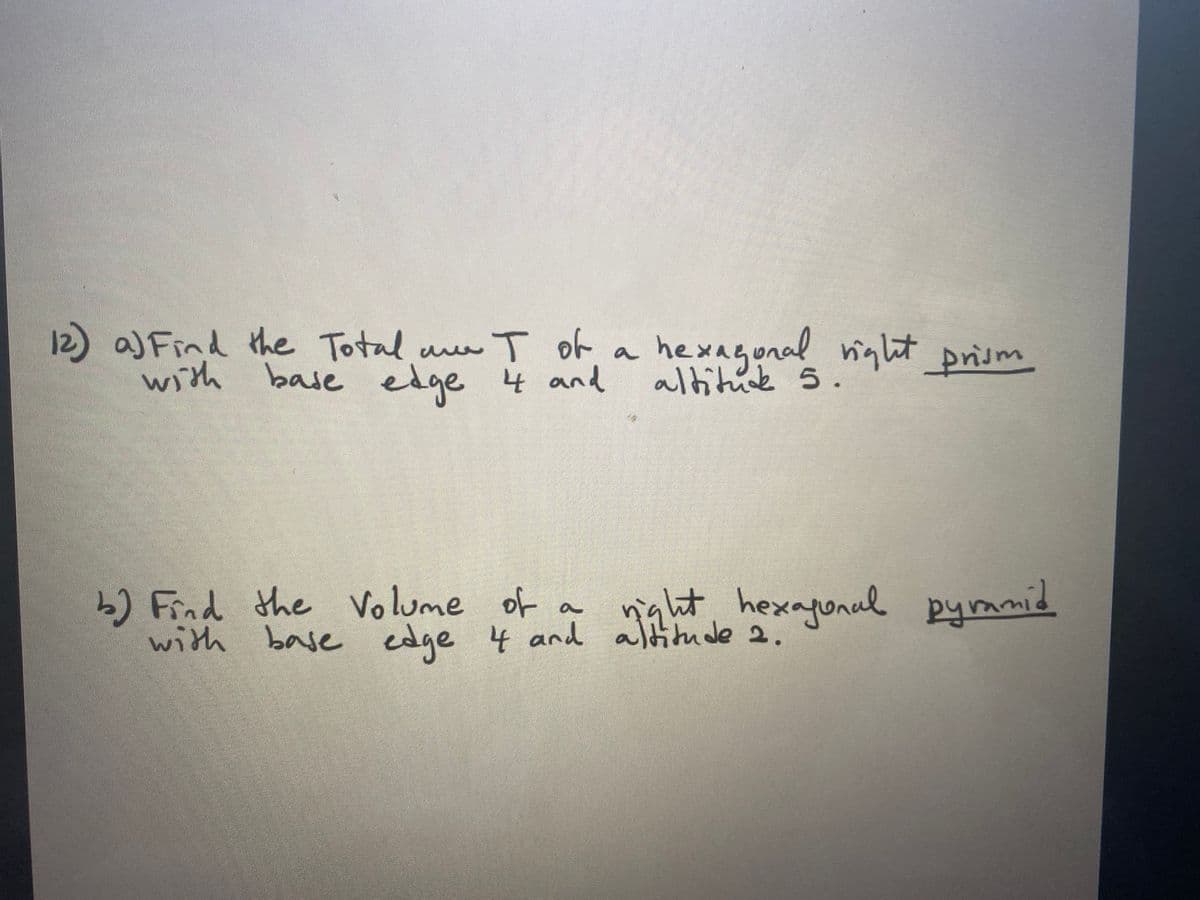 ### Geometry Problems on Hexagonal Prism and Pyramid

**Problem 1:**
**a)** Find the total surface area \( T \) of a hexagonal right prism with base edge 4 and altitude 5.

**Solution:**
For a hexagonal right prism, the total surface area \( T \) can be found by adding the areas of the two hexagonal bases and the six rectangular faces.

1. Calculate the area of one hexagonal base.
2. Multiply the area by 2 (since there are two bases).
3. Calculate the area of one rectangular face.
4. Multiply the area of the rectangular face by 6 (since there are six faces).

**Problem 2:**
**b)** Find the volume of a right hexagonal pyramid with base edge 4 and altitude 2.

**Solution:**
To find the volume of a hexagonal pyramid, use the formula for the volume of a pyramid: \(\text{Volume} = \frac{1}{3} \times \text{Base Area} \times \text{Height}\).

1. Calculate the area of the hexagonal base.
2. Use the given altitude for the pyramid's height.
3. Apply the formula to find the volume.

These problems require understanding of geometric formulas and the properties of hexagonal shapes. Detailed calculations and explanations are necessary to derive the answers.
