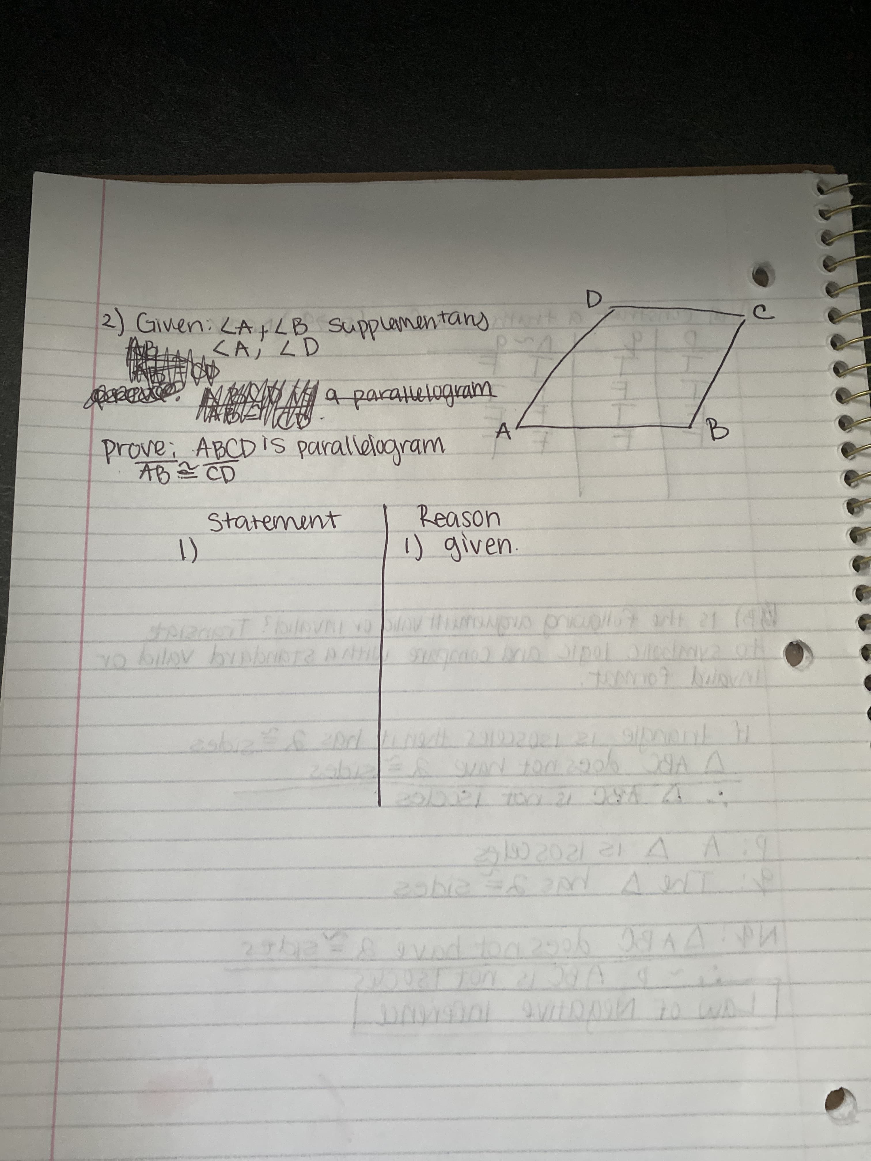 **Proving Parallelograms: Example Problem**

In this example, we are given certain angle relationships and are asked to prove that a quadrilateral is a parallelogram based on these relationships.

**Problem Statement:**

Given:
1. \( \angle A \) and \( \angle B \) are supplementary.
2. \( \angle A \) is adjacent to \( \angle D \).

To Prove: \( ABCD \) is a parallelogram, given that \( AB \cong CD \) (AB is congruent to CD).

**Diagram Explanation:**

On the right side of the notebook sheet, there is a diagram of the quadrilateral ABCD. Here is a breakdown of the diagram:

- Quadrilateral \(ABCD\) is drawn, indicating points \(A\), \(B\), \(C\), and \(D\).
- Sides \(AB\) and \(CD\) are marked to indicate that they are equal in length (denoted by the congruency symbol \( \cong \)).

**Proof Structure:**

A two-column proof structure will be used to demonstrate this mathematical proof. The two columns will be labeled "Statement" and "Reason" respectively.

```
| Statement | Reason |
|-----------|--------|
| 1)        | 1) given |
```

**Explanation:**

1. The given information forms the basis of the proof.
2. \( \angle A \) and \( \angle B \) are supplementary, meaning their sum is 180 degrees.
3. \( \angle A \) is adjacent to \( \angle D \).

Using these angle relationships and the property that opposite sides of a parallelogram are equal in length, we will show that \( ABCD \) must be a parallelogram.

**Note:**
This problem and proof are intended for educational purposes to illustrate how angle and side relationships can be used to determine that a quadrilateral is a parallelogram. Further steps and justifications (not shown here) would complete the proof in a typical classroom setting.