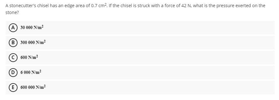 A stonecutter's chisel has an edge area of 0.7 cm?. If the chisel is struck with a force of 42 N, what is the pressure exerted on the
stone?
A 30 000 N/m?
B 300 000 N/m?
600 N/m?
D 6 000 N/m?
E) 600 000 N/m?
