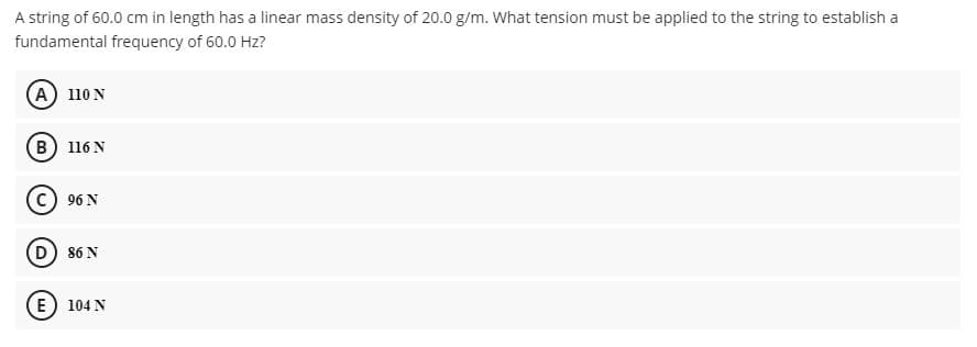 A string of 60.0 cm in length has a linear mass density of 20.0 g/m. What tension must be applied to the string to establish a
fundamental frequency of 60.0 Hz?
(A 110 N
(в) 116N
96 N
D) 86 N
(E) 104 N
