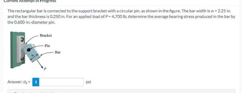 Attempt in Progress
The rectangular bar is connected to the support bracket with a circular pin, as shown in the figure. The bar width is w - 2.25 in.
and the bar thickness is 0.250 in. For an applied load of P = 4,700 lb, determine the average bearing stress produced in the bar by
the 0.600-in.-diameter
pin.
Bracket
Pin
Answer: 0-
psi
MI
Bar