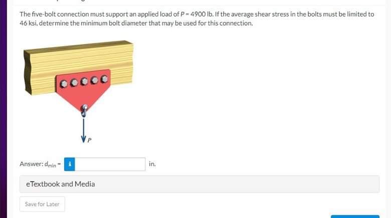 The five-bolt connection must support an applied load of P-4900 lb. If the average shear stress in the bolts must be limited to
46 ksi, determine the minimum bolt diameter that may be used for this connection.
ooooo
Answer: dmin
eTextbook and Media
Save for Later
in.