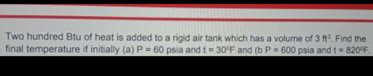 Two hundred Btu of heat is added to a rigid air tank which has a volume of 3 ft. Find the
final temperature if initially (a) P 60 psia and t 30 F and (b P 600 psia and t = 820°F
%3D
