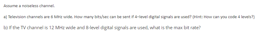 Assume a noiseless channel.
a) Television channels are 6 MHz wide. How many bits/sec can be sent if 4-level digital signals are used? (Hint: How can you code 4 levels?)
b) If the TV channel is 12 MHz wide and 8-level digital signals are used, what is the max bit rate?
