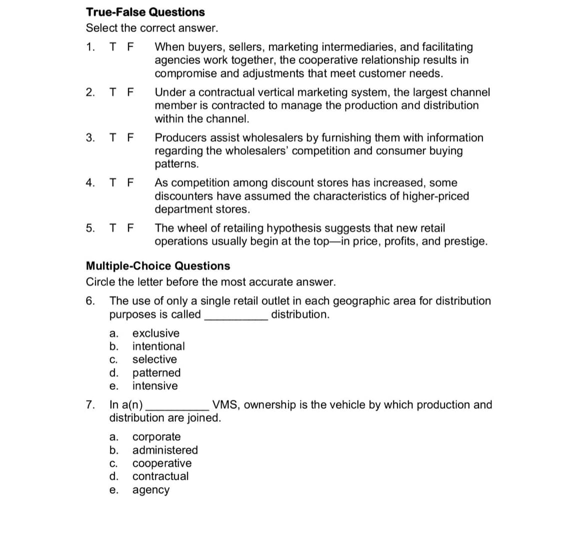 True-False Questions
Select the correct answer.
1. T F
When buyers, sellers, marketing intermediaries, and facilitating
agencies work together, the cooperative relationship results in
compromise and adjustments that meet customer needs.
2. T F
Under a contractual vertical marketing system, the largest channel
member is contracted to manage the production and distribution
within the channel.
3. T F
Producers assist wholesalers by furnishing them with information
regarding the wholesalers' competition and consumer buying
patterns.
4. T F
As competition among discount stores has increased, some
discounters have assumed the characteristics of higher-priced
department stores.
5. T F
The wheel of retailing hypothesis suggests that new retail
operations usually begin at the top-in price, profits, and prestige.
Multiple-Choice Questions
Circle the letter before the most accurate answer.
The use of only a single retail outlet in each geographic area for distribution
purposes is called
6.
distribution.
exclusive
b.
а.
intentional
selective
d.
С.
patterned
intensive
е.
In a(n)
distribution are joined.
7.
VMS, ownership is the vehicle by which production and
corporate
b.
administered
а.
C.
cooperative
d.
contractual
е.
agency
