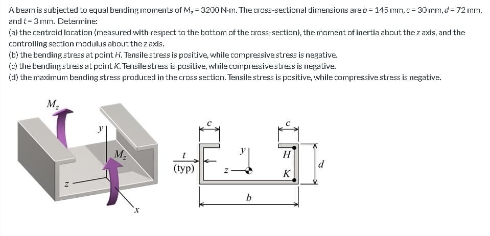 A beam is subjected to equal bending moments of M₂ = 3200 N-m. The cross-sectional dimensions are b = 145 mm, c = 30 mm, d= 72 mm,
and t = 3 mm. Determine:
(a) the centroid location (measured with respect to the bottom of the cross-section), the moment of inertia about the z axis, and the
controlling section modulus about the z axis.
(b) the bending stress at point H. Tensile stress is positive, while compressive stress is negative.
(c) the bending stress at point K. Tensile stress is positive, while compressive stress is negative.
(d) the maximum bending stress produced in the cross section. Tensile stress is positive, while compressive stress is negative.
M₂
M₂
(typ)
N
b
H
K