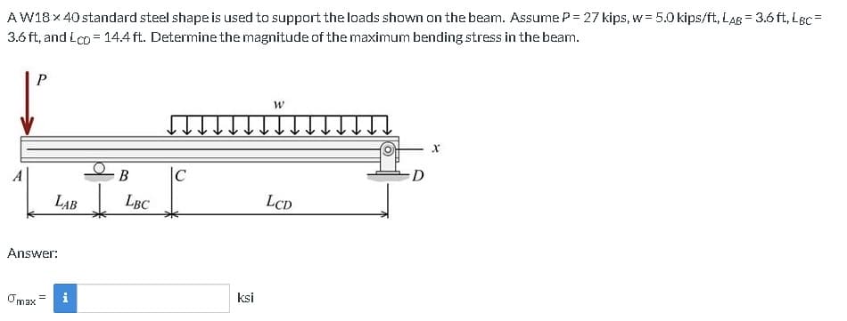 AW18 x 40 standard steel shape is used to support the loads shown on the beam. Assume P= 27 kips, w = 5.0 kips/ft, LAB = 3.6 ft, LBC=
3.6 ft, and Lcp = 14.4 ft. Determine the magnitude of the maximum bending stress in the beam.
P
LAB
Answer:
Omax
C
B
LBC
|C
ksi
W
LCD
X