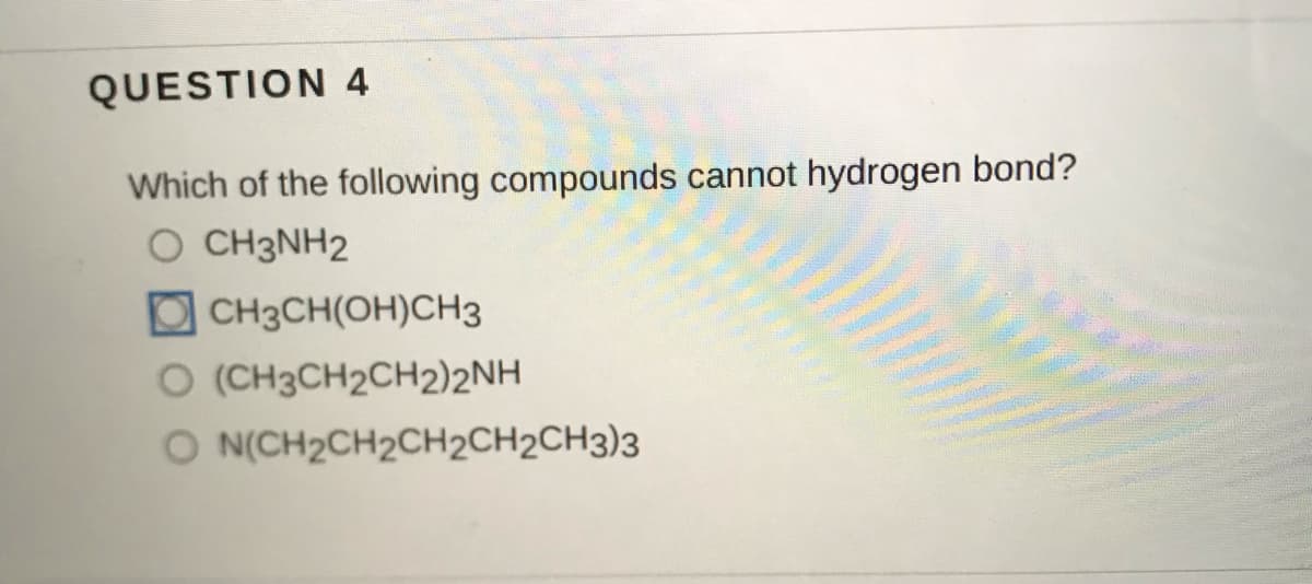 QUESTION 4
Which of the following compounds cannot hydrogen bond?
O CH3NH2
O CH3CH(OH)CH3
O (CH3CH2CH2)2NH
O N(CH2CH2CH2CH2CH3)3
