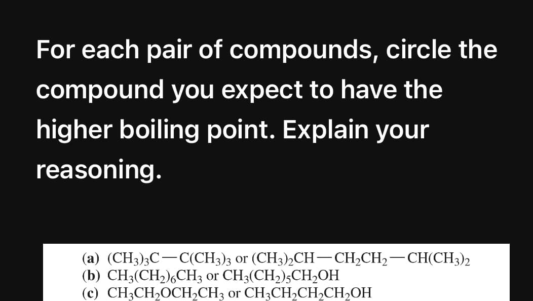 For each pair of compounds, circle the
compound you expect to have the
higher boiling point. Explain your
reasoning.
(a) (CH3)3C-C(CH3)3 or (CH3),CH-CH2CH,-CH(CH3)2
(b) CH3(CH2),CH3 or CH3(CH2)5CH2OH
(c) CH3CH20CH,CH3 or CH3CH,CH,CH2OH
