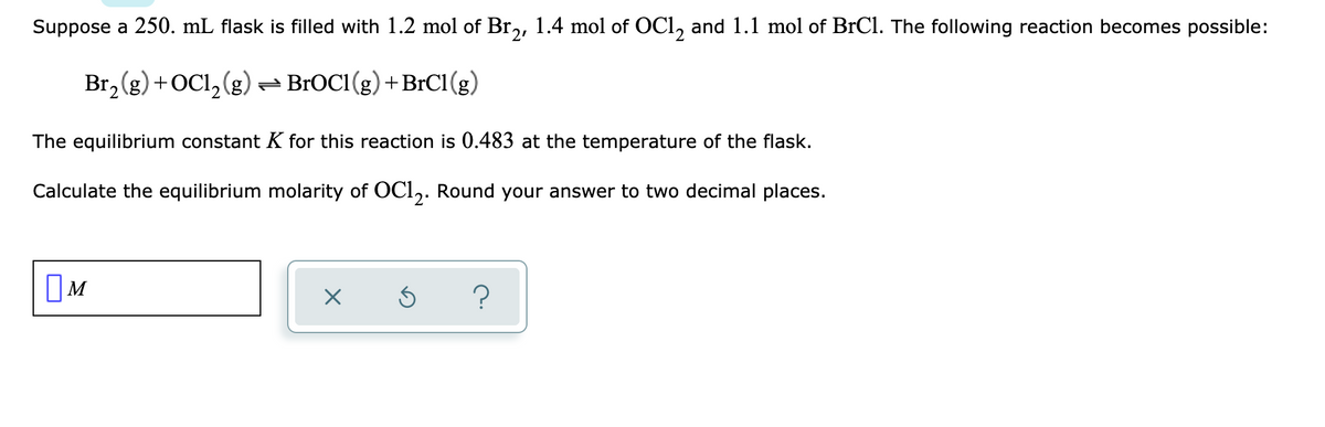 Suppose a 250. mL flask is filled with 1.2 mol of Br,, 1.4 mol of OCl, and 1.1 mol of BrCl. The following reaction becomes possible:
Br, (g) +OCl, (g)
- BrOC1 (g) +BrC1(g)
The equilibrium constant K for this reaction is 0.483 at the temperature of the flask.
Calculate the equilibrium molarity of OCl,. Round your answer to two decimal places.
OM
