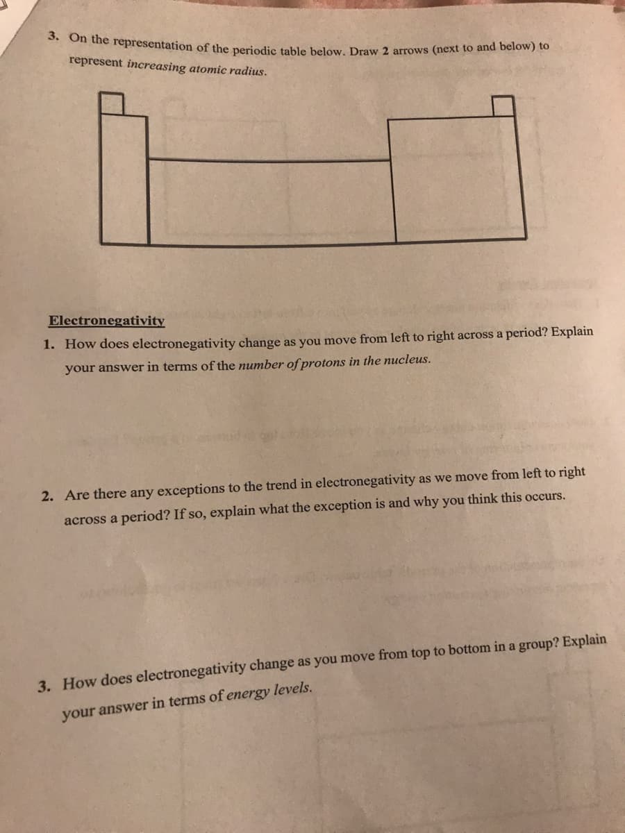 on dhe fepresentation of the periodic table below, Draw 2 arrows (next to and below) to
represent increasing atomic radius.
Electronegativity
1. How does electronegativity change as you move from left to right across a period? Explain
your answer in terms of the number of protons in the nucleus.
2. Are there any exceptions to the trend in electronegativity as we move from left to right
across a period? If so, explain what the exception is and why you think this occurs.
3. How does electronegativity change as you move from top to bottom in a group? Explain
your answer in terms of energy levels.

