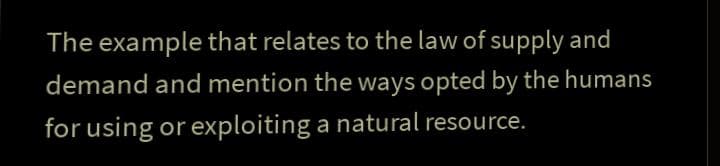 The example that relates to the law of supply and
demand and mention the ways opted by the humans
for using or exploiting a natural resource.
