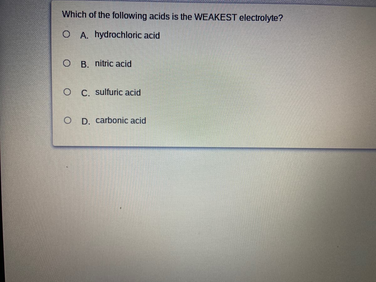 Which of the following acids is the WEAKEST electrolyte?
O A. hydrochloric acid
O B. nitric acid
O C. sulfuric acid
O D. carbonic acid
