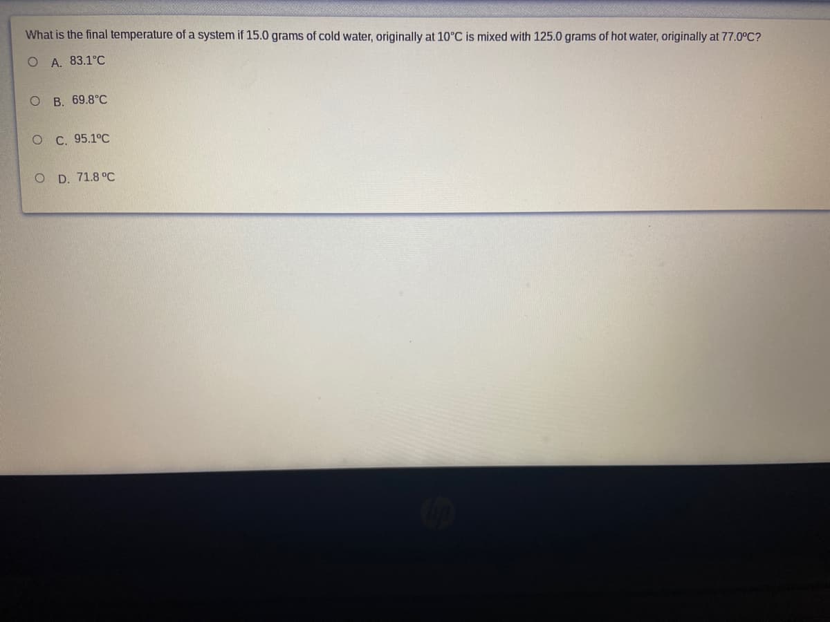 What is the final temperature of a system if 15.0 grams of cold water, originally at 10°C is mixed with 125.0 grams of hot water, originally at 77.0°C?
O A. 83.1°C
O B. 69.8°C
ОС. 95.1°С
O D. 71.8°С
