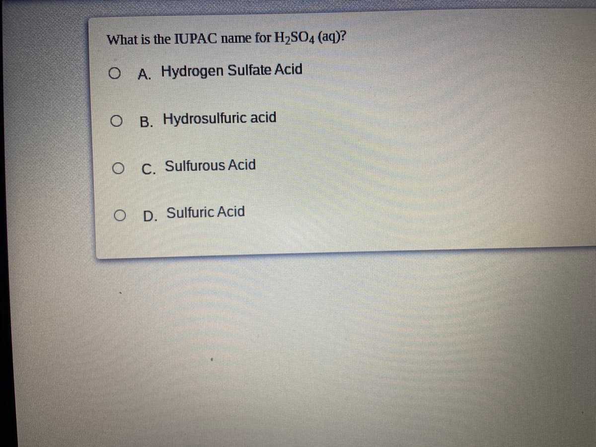 What is the IUPAC name for H2SO4 (aq)?
O A. Hydrogen Sulfate Acid
O B. Hydrosulfuric acid
O C. Sulfurous Acid
O D. Sulfuric Acid
