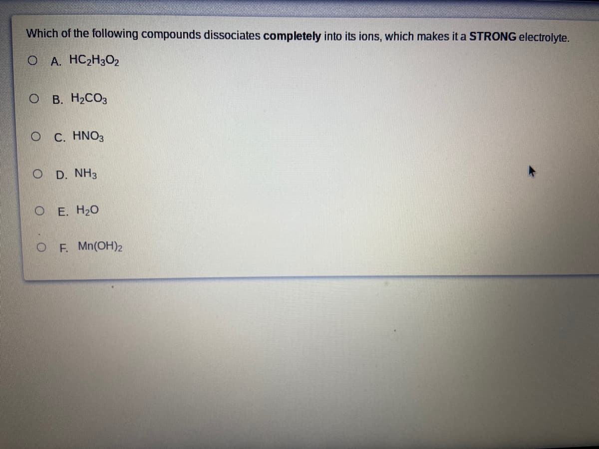 Which of the following compounds dissociates completely into its ions, which makes it a STRONG electrolyte.
O A. HC2H3O2
O B. H2CO3
С. HNO3
O D. NH3
O E. H20
OF. Mn(OH)2
