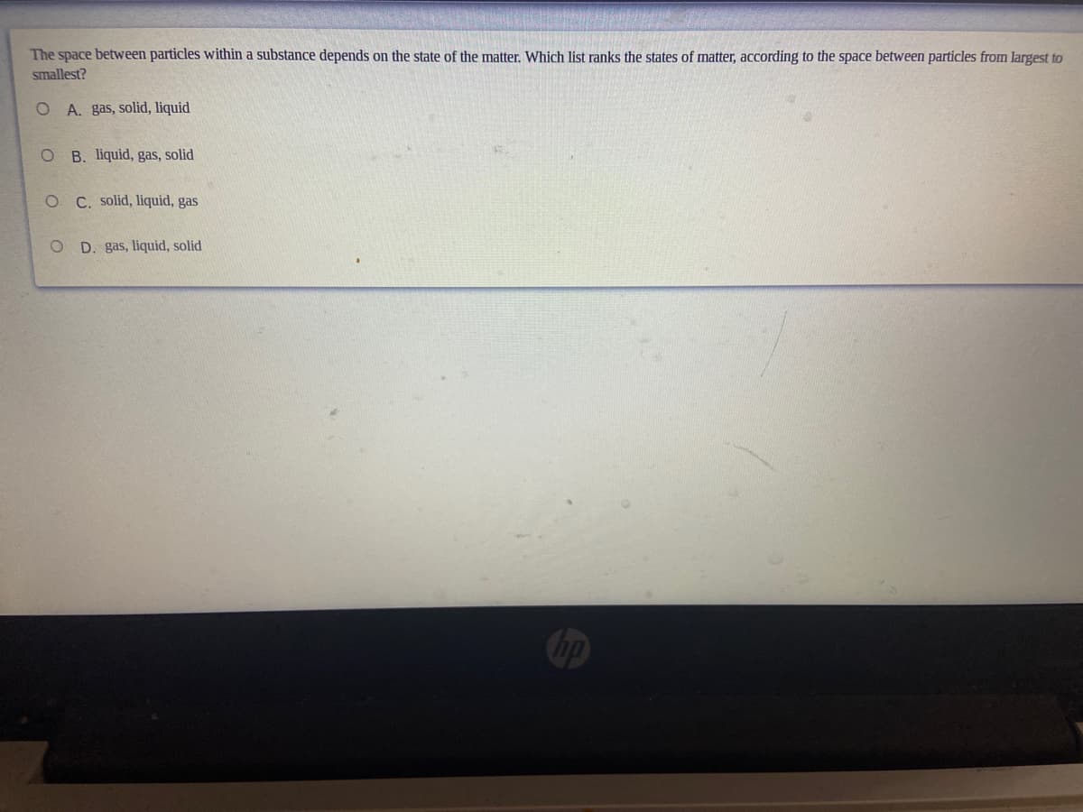 The space between particles within a substance depends on the state of the matter. Which list ranks the states of matter, according to the space between particles from largest to
smallest?
O A. gas, solid, liquid
B. liquid, gas, solid
O C. solid, liquid, gas
D. gas, liquid, solid
