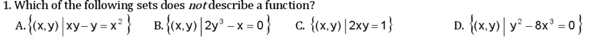 1. Which of the following sets does not describe a function?
A. {tx.y) |xy-y=x° } B. {(x.y)|2y° - x = 0} c {(x.y) | 2xy= 1}
B. {x,y)|2y° - x = 0}
c. {(x.y) | 2xy = 1}
D. {x,y) | y² - 8x° = 0}
ху
