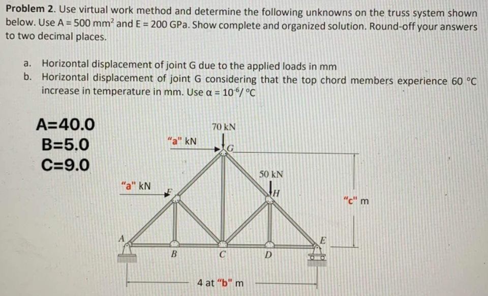 Problem 2. Use virtual work method and determine the following unknowns on the truss system shown
below. Use A = 500 mm² and E = 200 GPa. Show complete and organized solution. Round-off your answers
to two decimal places.
%3D
a. Horizontal displacement of joint G due to the applied loads in mm
b. Horizontal displacement of joint G considering that the top chord members experience 60 °C
increase in temperature in mm. Use a =
10/ °C
A=40.0
70 kN
B=5.0
"a" kN
C=9.0
50 kN
"a" kN
"c" m
D
4 at "b" m
