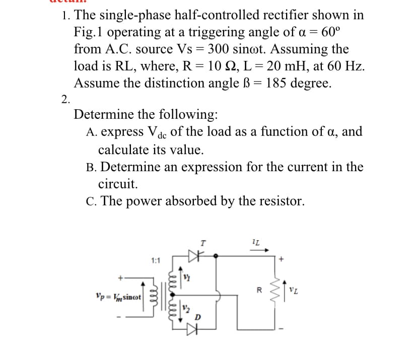 1. The single-phase half-controlled rectifier shown in
Fig.1 operating at a triggering angle of a = 60°
from A.C. source Vs = 300 sinot. Assuming the
load is RL, where, R = 10 2, L = 20 mH, at 60 Hz.
Assume the distinction angle ß = 185 degree.
2.
Determine the following:
A. express Vde of the load as a function of a, and
calculate its value.
B. Determine an expression for the current in the
circuit.
C. The power absorbed by the resistor.
IL
1:1
VL
Vp = Vnsinot
D
ell
