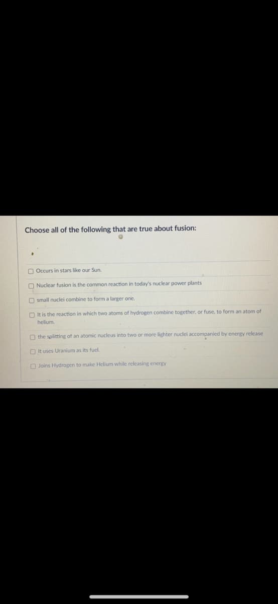 Choose all of the following that are true about fusion:
O Occurs in stars like our Sun.
O Nuclear fusion is the common reaction in today's nuclear power plants
O small nuclei combine to form a larger one.
O It is the reaction in which two atoms of hydrogen combine together, or fuse, to form an atom of
helium.
O the splitting of an atomic nucleus into two or more lighter nuclei accompanied by energy release
O It uses Uranium as its fuel.
O Joins Hydrogen to make Helium while releasing energy
