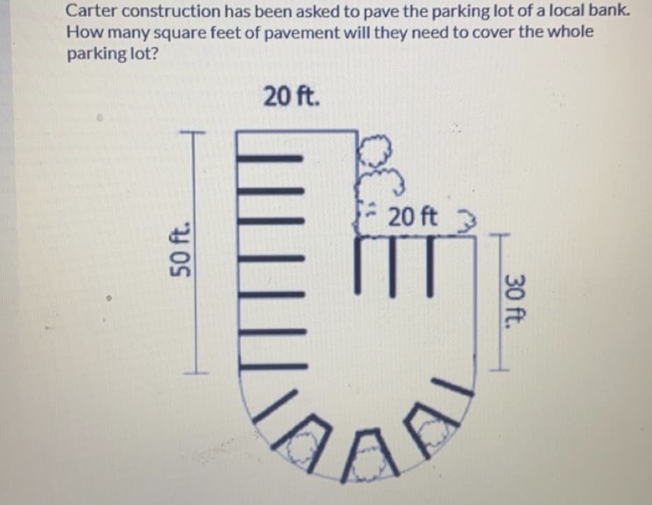 Carter construction has been asked to pave the parking lot of a local bank.
How many square feet of pavement will they need to cover the whole
parking lot?
20 ft.
20 ft
30 ft.
50 ft.
