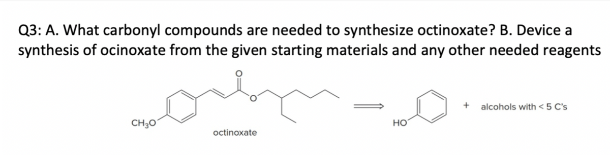 Q3: A. What carbonyl compounds are needed to synthesize octinoxate? B. Device a
synthesis of ocinoxate from the given starting materials and any other needed reagents
CH3O
octinoxate
HO
+
alcohols with < 5 C's