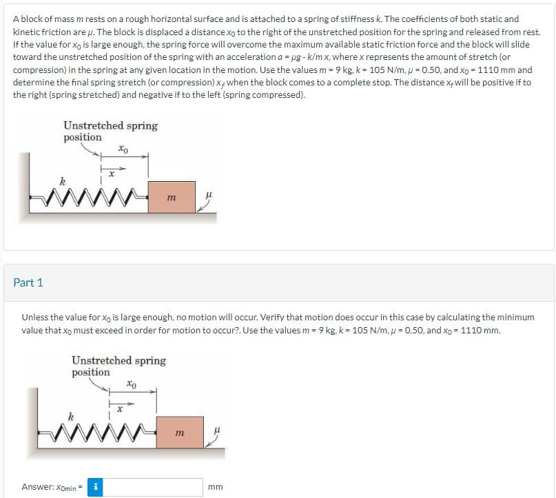 A block of mass mrests on a rough horizontal surface and is attached to a spring of stiffness k. The coefficients of both static and
kinetic friction are p. The block is displaced a distance xo to the right of the unstretched position for the spring and released from rest.
If the value for xo is large enough, the spring force will overcome the maximum available static friction force and the block will slide
toward the unstretched position of the spring with an acceleration a = ug - k/m x, where x represents the amount of stretch (or
compression) in the spring at any given location in the motion. Use the values m = 9 kg. k= 105 N/m, p = 0.50, and xo = 1110 mm and
determine the final spring stretch (or compression) x, when the block comes to a complete stop. The distance x, will be positive if to
the right (spring stretched) and negative if to the left (spring compressed).
Unstretched spring
position
Part 1
wwwww
xo
Unless the value for xo is large enough, no motion will occur. Verify that motion does occur in this case by calculating the minimum
value that xo must exceed in order for motion to occur?. Use the values m = 9 kg, k = 105 N/m, p = 0.50, and xo = 1110 mm.
Unstretched spring
position
Answer: Xomin=
m
xo
m
mm