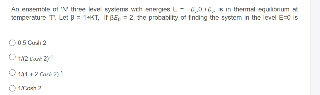 An ensemble of 'N' three level systems with energies E = -E,0,+E0, is in thermal equilibrium at
temperature 'T'. Let ß = 1÷KT, If BE, = 2, the probability of finding the system in the level E=0 is
0.5 Cosh 2
O 1/(2 Cosh 2)-1
1/(1 + 2 Cosh 2)-1
1/Cosh 2
