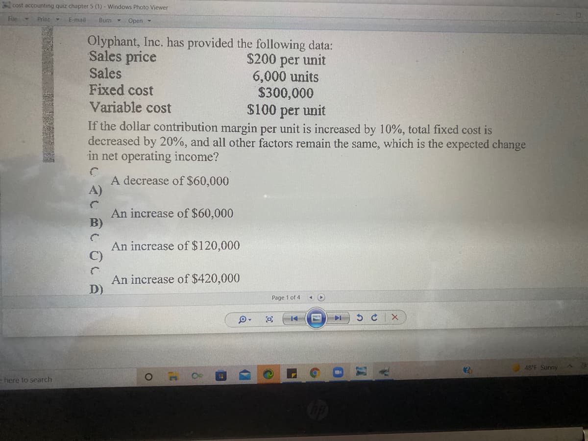 cost accounting quiz chapter 5 (1) - Windows Photo Viewer
File
Print
E-mail
Burn - Open -
Olyphant, Inc. has provided the following data:
Sales price
Sales
Fixed cost
Variable cost
$200 per unit
6,000 units
$300,000
$100 per unit
If the dollar contribution margin per unit is increased by 10%, total fixed cost is
decreased by 20%, and all other factors remain the same, which is the expected change
in net operating income?
A decrease of $60,000
An increase of $60,000
An increase of $120,000
An increase of $420,000
Page 1 of 4
48 F Sunny
= here to search
4いBしCCE
