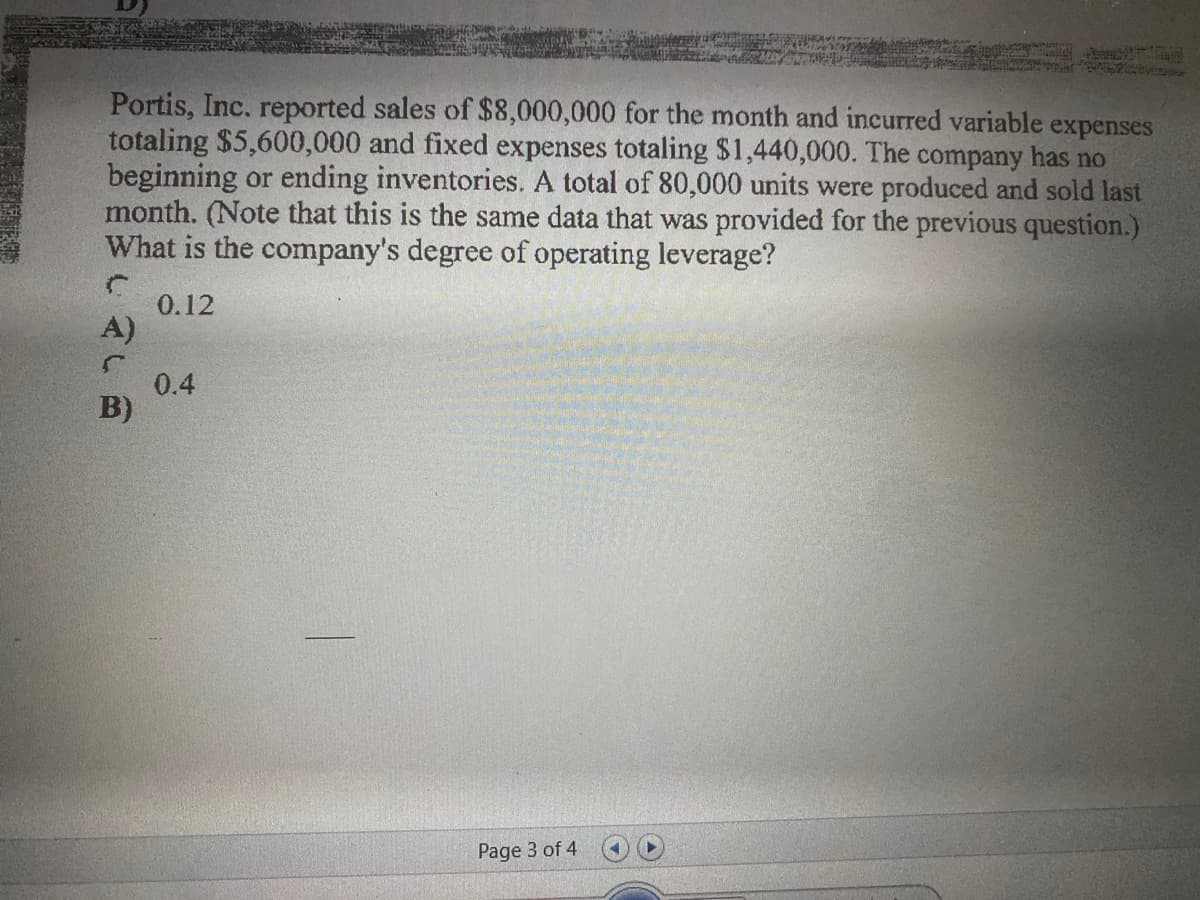 Portis, Inc. reported sales of $8,000,000 for the month and incurred variable expenses
totaling $5,600,000 and fixed expenses totaling $1,440,000. The company has no
beginning or ending inventories. A total of 80,000 units were produced and sold last
month. (Note that this is the same data that was provided for the previous question.)
What is the company's degree of operating leverage?
0.12
A)
0.4
B)
Page 3 of 4
