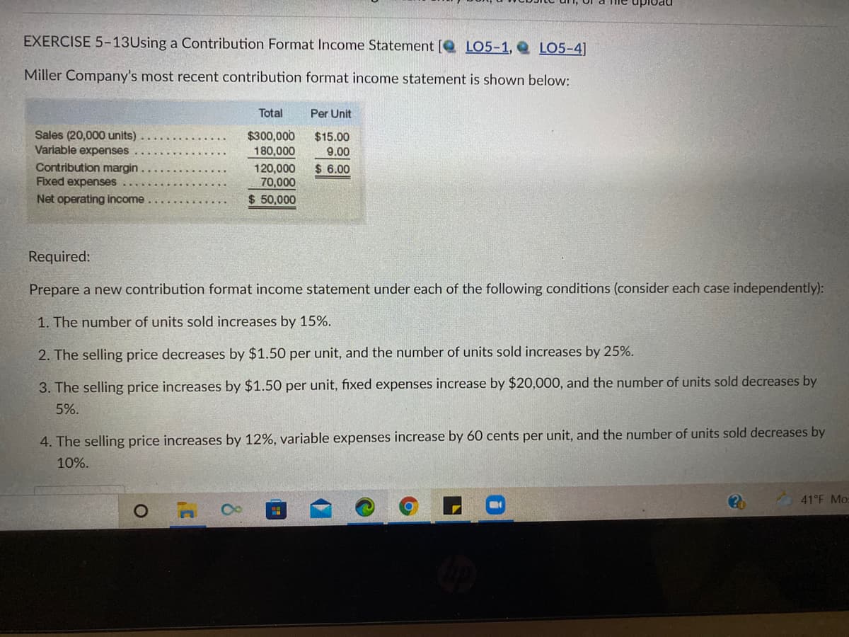 EXERCISE 5-13Using a Contribution Format Income Statement [Q LO5-1, Q LO5-4]
Miller Company's most recent contribution format income statement is shown below:
Total
Per Unit
Sales (20,000 units)
Variable expenses
$300,000
180,000
$15.00
9.00
Contribution margin
Fixed expenses
$ 6.00
120,000
70,000
$ 50,000
Net operating Income..
Required:
Prepare a new contribution format income statement under each of the following conditions (consider each case independently):
1. The number of units sold increases by 15%.
2. The selling price decreases by $1.50 per unit, and the number of units sold increases by 25%.
3. The selling price increases by $1.50 per unit, fixed expenses increase by $20,000, and the number of units sold decreases by
5%.
4. The selling price increases by 12%, variable expenses increase by 60 cents per unit, and the number of units sold decreases by
10%.
41°F Mo
