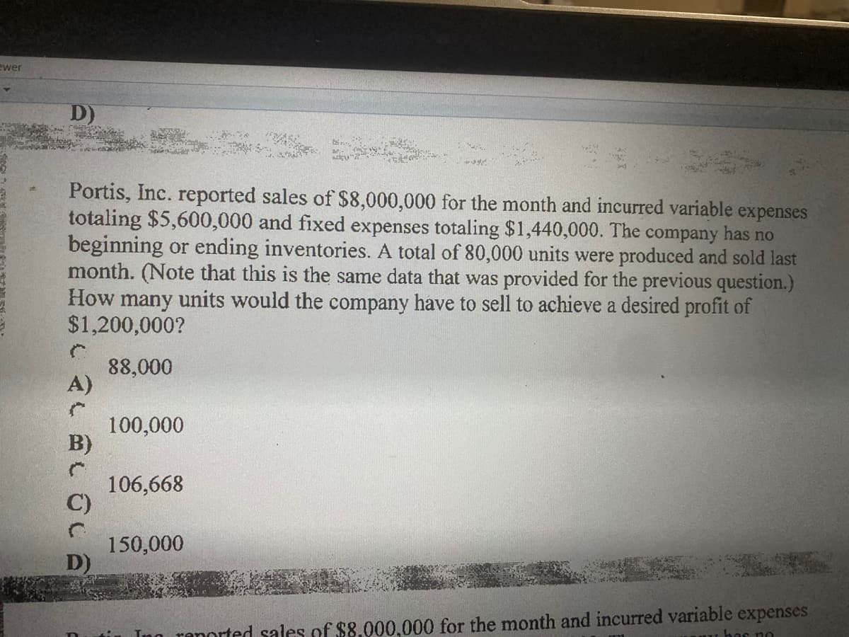 ewer
D)
Portis, Inc. reported sales of $8,000,000 for the month and incurred variable
totaling $5,600,000 and fixed expenses totaling $1,440,000. The company has no
beginning or ending inventories. A total of 80,000 units were produced and sold last
month. (Note that this is the same data that was provided for the previous question.)
How many units would the company have to sell to achieve a desired profit of
$1,200,000?
expenses
88,000
A)
100,000
B)
106,668
C)
150,000
D)
Inn renorted sales of $8.000,000 for the month and incurred variable expenses
nu hor no
