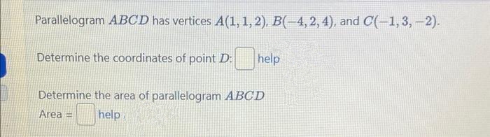 Parallelogram ABCD has vertices A(1, 1, 2), B(-4, 2, 4), and C(-1, 3,-2).
Determine the coordinates of point D:
help
Determine the area of parallelogram ABCD
Area = help