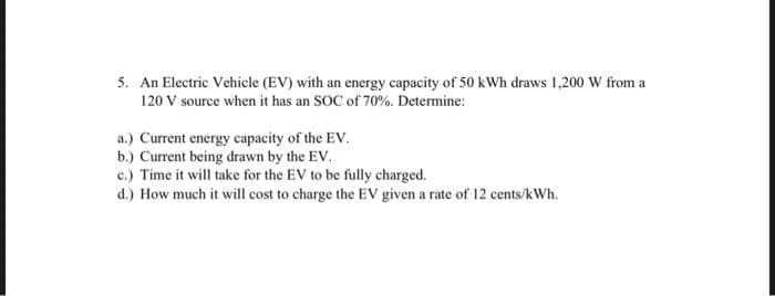 5. An Electric Vehicle (EV) with an energy capacity of 50 kWh draws 1,200 W from a
120 V source when it has an SOC of 70%. Determine:
a.) Current energy capacity of the EV.
b.) Current being drawn by the EV.
c.) Time it will take for the EV to be fully charged.
d.) How much it will cost to charge the EV given a rate of 12 cents/kWh.