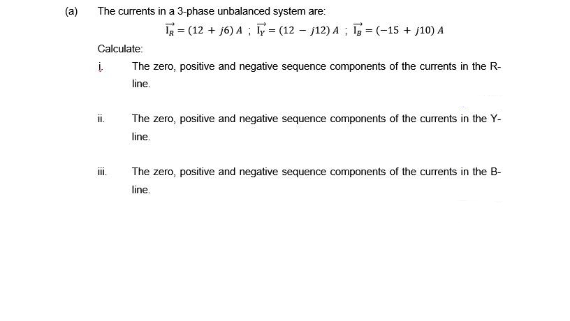 (a)
The currents in a 3-phase unbalanced system are:
Calculate:
į
The zero, positive and negative sequence components of the currents in the R-
line.
ii.
IR = (12 + j6) A; I = (12 j12) A; I = (-15 + j10) A
III.
The zero, positive and negative sequence components of the currents in the Y-
line.
The zero, positive and negative sequence components of the currents in the B-
line.