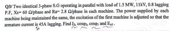 Q3/Two identical 3-phase S.G operating in parallel with load of 1.5 MW, 11kV, 0.8 lagging
P.F, Xs= 60 2/phase and Ra- 2.8 22/phase in each machine. The power supplied by each
machine being maintained the same, the excitation of the first machine is adjusted so that the
armature current is 45A lagging. Find I2, cosp2, cosqi and E.1.
In
N
