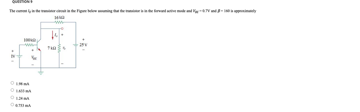 QUESTION 9
The current / in the transistor circuit in the Figure below assuming that the transistor is in the forward active mode and VBE = 0.7V and ß= 160 is approximately
16 kQ2
+21
1V
100kQ2
www
+
VBE
O 1.98 mA
O 1.633 mA
O 1.24 mA
O 0.753 mA
10
7 ΚΩ
+
%
25 V