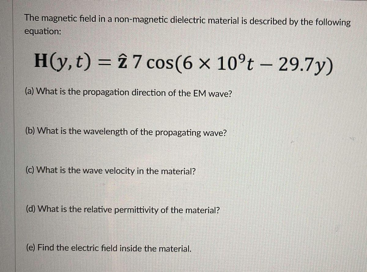 The magnetic field in a non-magnetic dielectric material is described by the following
equation:
H(y, t) = 2 7 cos(6 x 10°t - 29.7y)
×
(a) What is the propagation direction of the EM wave?
(b) What is the wavelength of the propagating wave?
(c) What is the wave velocity in the material?
(d) What is the relative permittivity of the material?
(e) Find the electric field inside the material.