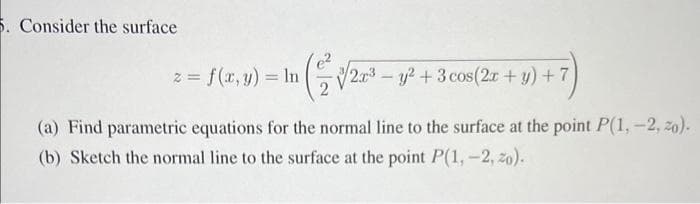 5. Consider the surface
z = f(x, y) = ln
(√2³ - y² + 3 cos (2x+y)+7)
(a) Find parametric equations for the normal line to the surface at the point P(1, -2, 20).
(b) Sketch the normal line to the surface at the point P(1, -2, 20).