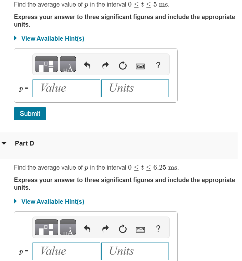 Find the average value of p in the interval 0 ≤ t ≤ 5 ms.
Express your answer to three significant figures and include the appropriate
units.
► View Available Hint(s)
p= Value
Submit
Part D
P =
Units
Find the average value of p in the interval 0 ≤ t ≤ 6.25 ms.
Express your answer to three significant figures and include the appropriate
units.
► View Available Hint(s)
Value
?
Units
?