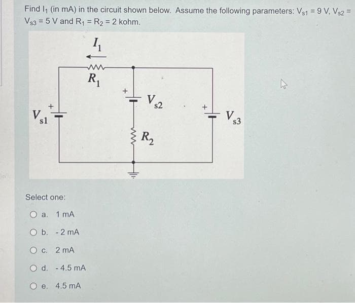 Find I₁ (in mA) in the circuit shown below. Assume the following parameters: Vs1 = 9 V, Vs2 =
Vs3 = 5 V and R₁ = R₂ = 2 kohm.
4₁
R₁
V
+
s1
Select one:
O a. 1 mA
O b. - 2 mA
O c. 2 MA
O d. - 4.5 mA
O e. 4.5 mA
Vs2
R₂
V$3
2