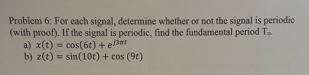 Problem 6: For each signal, determine whether or not the signal is periodic
(with proof). If the signal is periodic, find the fundamental period To.
a) x(t) = cos(6t) + ej³nt
b) z(t) = sin(10t) + cos (9t)