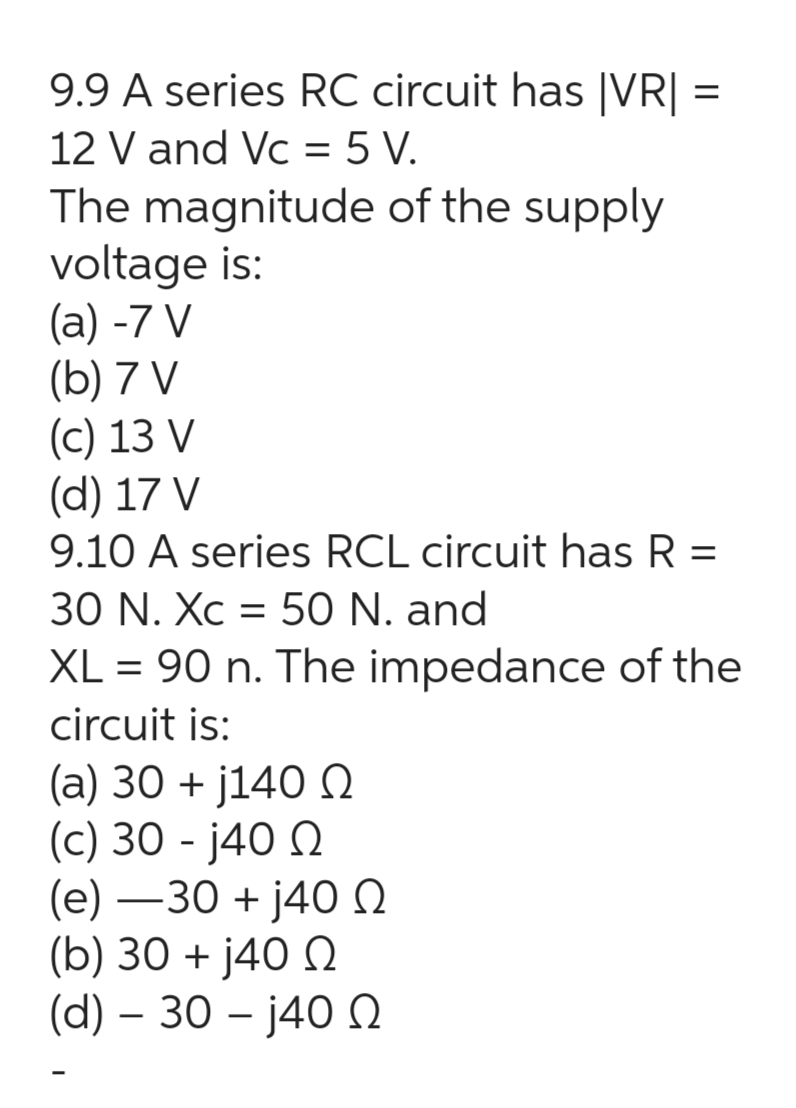 9.9 A series RC circuit has |VR| =
12 V and Vc = 5 V.
The magnitude of the supply
voltage is:
(a) -7 V
(b) 7 V
(c) 13 V
(d) 17 V
9.10 A series RCL circuit has R =
30 N. Xc = 50 N. and
XL = 90 n. The impedance of the
circuit is:
(a) 30 + j140 Ω
(c) 30 - j40 Ω
(e) —30 + j40 Ω
(b) 30 + j40 Ω
(d) – 30 – j40 Ω