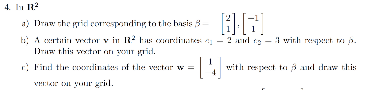 4. In R²
a) Draw the grid corresponding to the basis 3 =
=
2
BG]
1
1
b) A certain vector v in R² has coordinates c₁ = 2 and c₂ = 3 with respect to ß.
C2
Draw this vector on your grid.
c) Find the coordinates of the vector w =
vector on your grid.
[4]
with respect to 3 and draw this